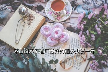 茅臺(tái)鎮(zhèn)茅家酒廠最好的酒多少錢一斤