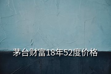 茅臺財富18年52度價格