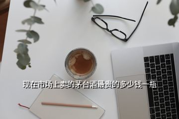 現(xiàn)在市場(chǎng)上賣的茅臺(tái)酒最貴的多少錢一瓶