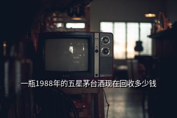 一瓶1988年的五星茅臺酒現(xiàn)在回收多少錢