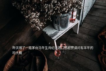 昨天喝了一瓶茅臺(tái)馬年生肖紀(jì)念酒口感超贊請(qǐng)問有羊年的嗎大概