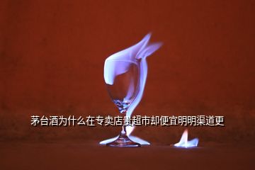 茅臺酒為什么在專賣店貴超市卻便宜明明渠道更