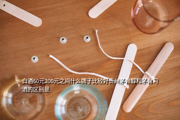 白酒60元200元之間什么牌子比較好貴州茅臺醇和茅臺習(xí)酒的區(qū)別是