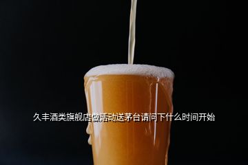 久豐酒類旗艦店做活動送茅臺請問下什么時間開始