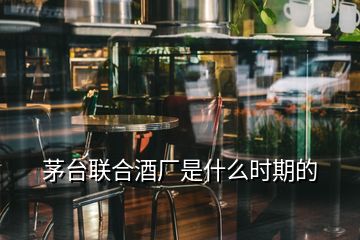 茅臺(tái)聯(lián)合酒廠是什么時(shí)期的