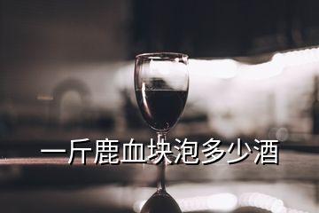 一斤鹿血塊泡多少酒