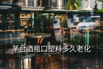 茅臺酒瓶口塑料多久老化