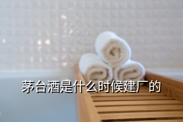 茅臺(tái)酒是什么時(shí)候建廠的