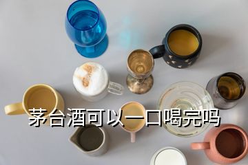 茅臺(tái)酒可以一口喝完嗎