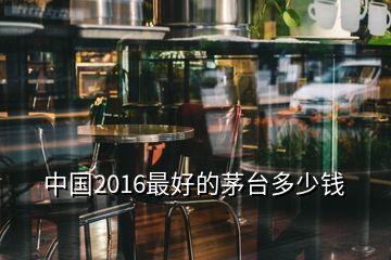 中國(guó)2016最好的茅臺(tái)多少錢