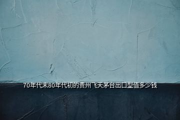 70年代末80年代初的貴州飛天茅臺(tái)出口型值多少錢