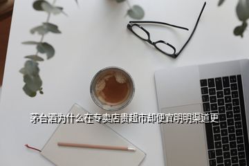 茅臺酒為什么在專賣店貴超市卻便宜明明渠道更