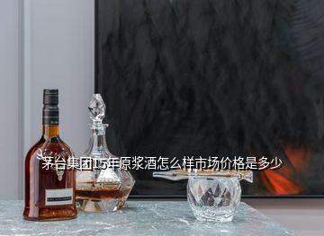 茅臺集團(tuán)15年原漿酒怎么樣市場價格是多少