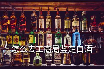 怎么去工商局鑒定白酒