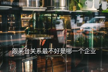 跟茅臺關(guān)系最不好是哪一個企業(yè)