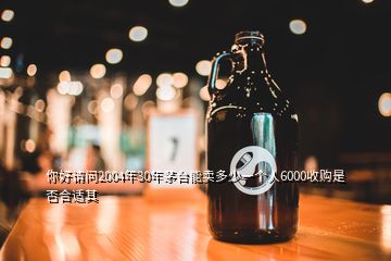 你好請問2004年30年茅臺能賣多少一個人6000收購是否合適其