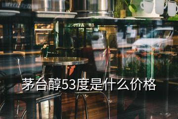 茅臺(tái)醇53度是什么價(jià)格