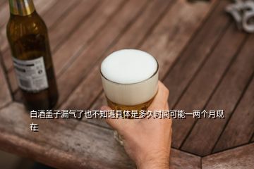 白酒蓋子漏氣了也不知道具體是多久時(shí)間可能一兩個(gè)月現(xiàn)在