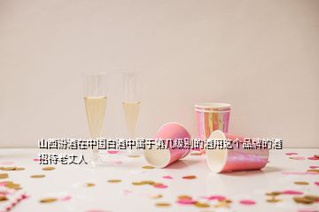 山西汾酒在中國(guó)白酒中屬于第幾級(jí)別的酒用這個(gè)品牌的酒招待老丈人