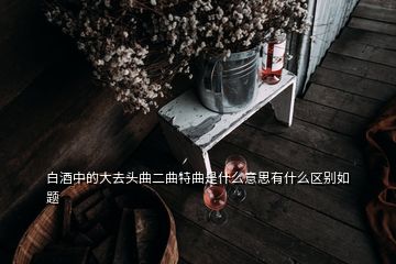 白酒中的大去頭曲二曲特曲是什么意思有什么區(qū)別如題