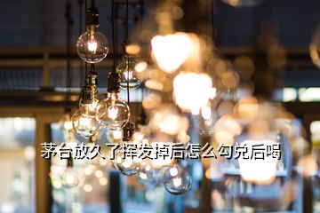 茅臺(tái)放久了揮發(fā)掉后怎么勾兌后喝