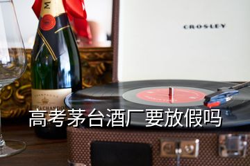 高考茅臺酒廠要放假嗎