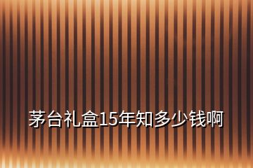 茅臺禮盒15年知多少錢啊