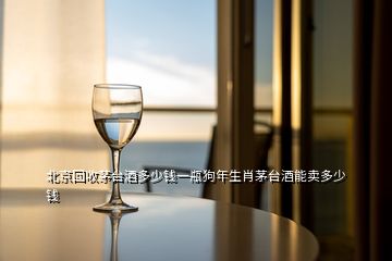 北京回收茅臺(tái)酒多少錢一瓶狗年生肖茅臺(tái)酒能賣多少錢