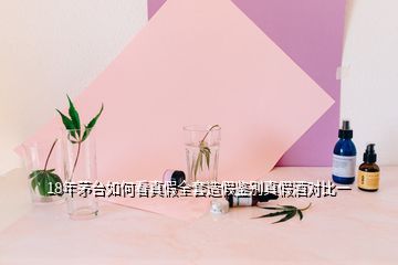 18年茅臺如何看真假全套造假鑒別真假酒對比一