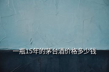 一瓶15年的茅臺(tái)酒價(jià)格多少錢