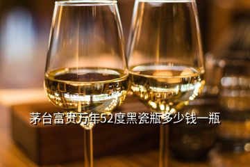 茅臺富貴萬年52度黑瓷瓶多少錢一瓶