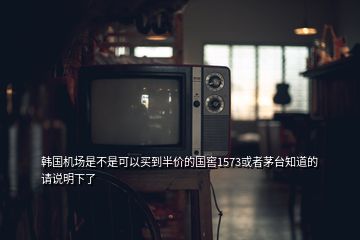 韓國機場是不是可以買到半價的國窖1573或者茅臺知道的請說明下了