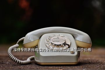 接待專用茅臺45度的專用酒回收應(yīng)該是什么個價格