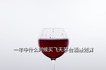 一年中什么時(shí)候買飛天茅臺(tái)酒最劃算