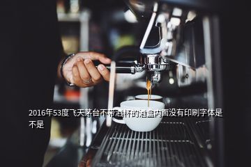 2016年53度飛天茅臺不帶酒杯的酒盒內面沒有印刷字體是不是