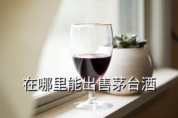 在哪里能出售茅臺(tái)酒