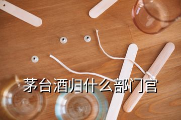 茅臺酒歸什么部門官