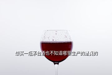 想買(mǎi)一瓶茅臺(tái)酒也不知道哪里生產(chǎn)的是真的