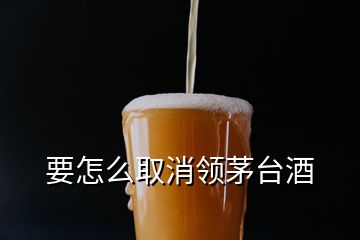 要怎么取消領(lǐng)茅臺酒