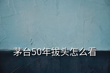 茅臺50年拔頭怎么看