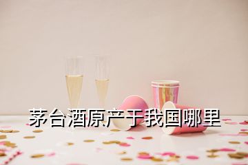 茅臺酒原產(chǎn)于我國哪里