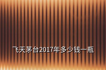 飛天茅臺(tái)2017年多少錢一瓶