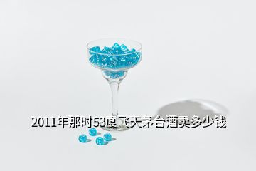 2011年那時53度飛天茅臺酒賣多少錢