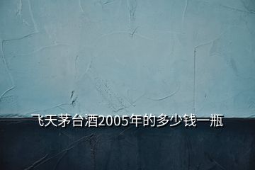 飛天茅臺(tái)酒2005年的多少錢(qián)一瓶