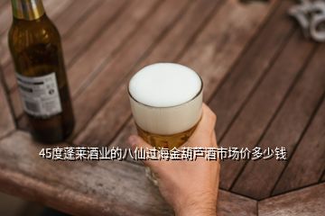 45度蓬萊酒業(yè)的八仙過海金葫蘆酒市場價(jià)多少錢