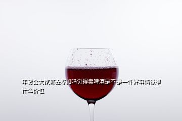 年貨會(huì)大家都去參加嗎覺(jué)得賣(mài)啤酒是不是一件好事情覺(jué)得什么價(jià)位