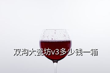 雙溝大瓷坊v3多少錢一箱