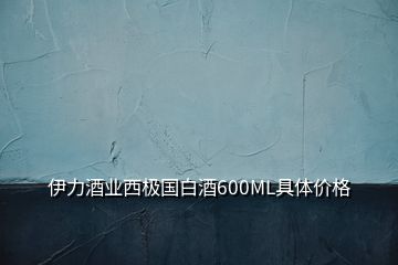 伊力酒業(yè)西極國白酒600ML具體價格