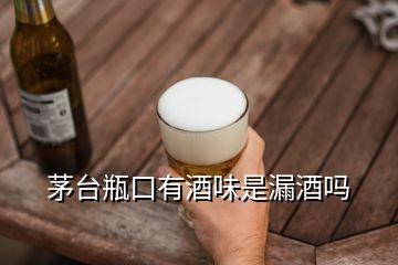 茅臺瓶口有酒味是漏酒嗎