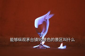 能夠縱觀茅臺鎮(zhèn)90景色的景區(qū)叫什么